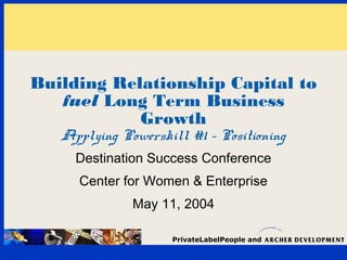 Building Relationship Capital to 
fuel Long Term Business 
Growth 
Applying Powerskill #1 - Positioning 
Destination Success Conference 
Center for Women & Enterprise 
May 11, 2004 
PrivateLabelPeople and 
 
