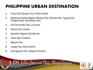 PHILIPPINE URBAN DESTINATION
1. Cebu City (Queen City of the South)
2. National Capital Region (Makati City, Manila City, Taguig City,
Ortigas Area, Eastwood, etc)
3. San Fernando City, La Union
4. Davao City, Davao
5. Bacolod, Negros Occidental
6. Subic Bay Freeport
7. Baguio City
8. Laoag City, Ilocos Norte
9. Dumaguete City, Negros Oriental
 