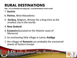 RURAL DESTINATIONS
http://www.hotelclub.com/blog/top-7-rural-destinations-in-the-world/
7. Austria
6. Florina, West Macedonia
5. Durbuy, Belgium, (Known for a long time as the
smallest city in the world)
4. New Zealand
3. Essaouira (Located on the Atlantic coast of
Morocco)
2. An enchanting little village in Latvia, Kuldiga
1. the villages of Romania are probably the uncovered
jewels of Eastern Europe
 