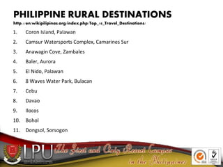 PHILIPPINE RURAL DESTINATIONS
http://en.wikipilipinas.org/index.php/Top_10_Travel_Destinations/
1. Coron Island, Palawan
2. Camsur Watersports Complex, Camarines Sur
3. Anawagin Cove, Zambales
4. Baler, Aurora
5. El Nido, Palawan
6. 8 Waves Water Park, Bulacan
7. Cebu
8. Davao
9. Ilocos
10. Bohol
11. Dongsol, Sorsogon
 