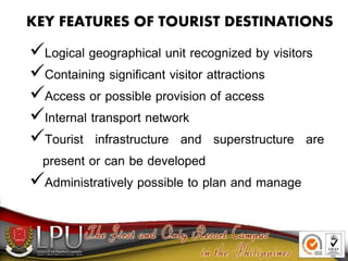 KEY FEATURES OF TOURIST DESTINATIONS
Logical geographical unit recognized by visitors
Containing significant visitor attractions
Access or possible provision of access
Internal transport network
Tourist infrastructure and superstructure are
present or can be developed
Administratively possible to plan and manage
 