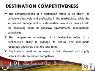 DESTINATION COMPETITIVENESS
 The competitiveness of a destination refers to ‘its ability to
complete effectively and profitability in the marketplace, while the
successful management of a destination involves a balance with
an increasing need for sensitive environmental management
capabilities.
 The comparative advantage of a destination refers to a
destination’s ability to manage its natural and man-made
resources effectively over the long term.
 Destinations need to be aware of both demand and supply
factors in order to remain competitive.
 