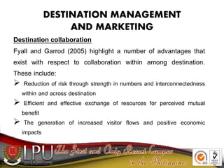 DESTINATION MANAGEMENT
AND MARKETING
Destination collaboration
Fyall and Garrod (2005) highlight a number of advantages that
exist with respect to collaboration within among destination.
These include:
 Reduction of risk through strength in numbers and interconnectedness
within and across destination
 Efficient and effective exchange of resources for perceived mutual
benefit
 The generation of increased visitor flows and positive economic
impacts
 
