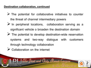  The potential for collaborative initiatives to counter
the threat of channel intermediary powers
 In peripheral locations, collaboration serving as a
significant vehicle o broaden the destination domain
 The potential to develop destination-wide reservation
systems and two-way dialogue with customers
through technology collaboration
 Collaboration on the internet
Destination collaboration, continued
 