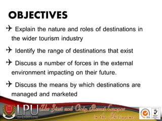 OBJECTIVES
 Explain the nature and roles of destinations in
the wider tourism industry
 Identify the range of destinations that exist
 Discuss a number of forces in the external
environment impacting on their future.
 Discuss the means by which destinations are
managed and marketed
 