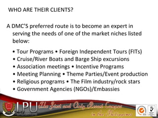 WHO ARE THEIR CLIENTS?
A DMC’S preferred route is to become an expert in
serving the needs of one of the market niches listed
below:
• Tour Programs • Foreign Independent Tours (FITs)
• Cruise/River Boats and Barge Ship excursions
• Association meetings • Incentive Programs
• Meeting Planning • Theme Parties/Event production
• Religious programs • The Film industry/rock stars
• Government Agencies (NGOs)/Embassies
11/14/12
 