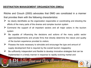 DESTINATION MANAGEMENT ORGANIZATION (DMOs)
Ritchie and Crouch (2003) advocates that DMO are constituted in a manner
that provides them with the following characteristics:
 be clearly identifiable as the organization responsible or coordinating and directing the
efforts of the many parts of the diverse and complex tourism system
 Command the support of all important sectors and all major actors in the tourism
system
 Be capable of influencing the decisions and actions of the many public sector
agencies/departments and private firms that directly determine the nature and quality
of the tourism experience provided to visitors
 Possess the tools necessary to stimulate and encourage the type and amount of
supply development that is required by the overall tourism megapolicy
 Be sufficiently independent and flexible to develop innovative strategies that can be
implemented in a timely manner in response to rapidly evolving market and
environmental conditions.
 