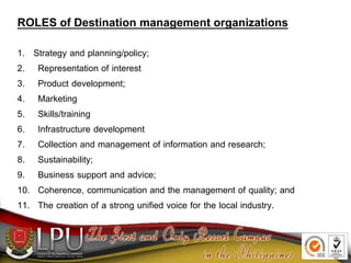 ROLES of Destination management organizations
1. Strategy and planning/policy;
2. Representation of interest
3. Product development;
4. Marketing
5. Skills/training
6. Infrastructure development
7. Collection and management of information and research;
8. Sustainability;
9. Business support and advice;
10. Coherence, communication and the management of quality; and
11. The creation of a strong unified voice for the local industry.
 