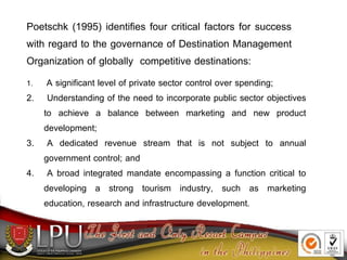 Poetschk (1995) identifies four critical factors for success
with regard to the governance of Destination Management
Organization of globally competitive destinations:
1. A significant level of private sector control over spending;
2. Understanding of the need to incorporate public sector objectives
to achieve a balance between marketing and new product
development;
3. A dedicated revenue stream that is not subject to annual
government control; and
4. A broad integrated mandate encompassing a function critical to
developing a strong tourism industry, such as marketing
education, research and infrastructure development.
 