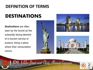 DEFINITION OF TERMS
DESTINATIONS
Destinations are often
seen by the tourist as the
outwardly facing element
of a tourism service or
product, being a place
where their consumption
occurs.
 