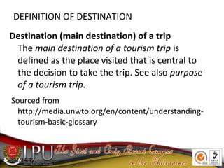 DEFINITION OF DESTINATION
Destination (main destination) of a trip
The main destination of a tourism trip is
defined as the place visited that is central to
the decision to take the trip. See also purpose
of a tourism trip.
Sourced from
http://media.unwto.org/en/content/understanding-
tourism-basic-glossary
11/14/12
 