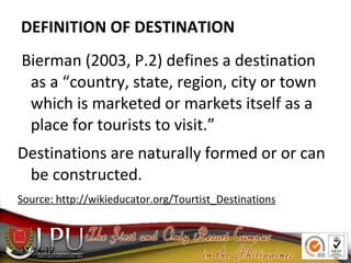 Bierman (2003, P.2) defines a destination
as a “country, state, region, city or town
which is marketed or markets itself as a
place for tourists to visit.”
Destinations are naturally formed or or can
be constructed.
Source: http://wikieducator.org/Tourtist_Destinations
11/14/12
DEFINITION OF DESTINATION
 