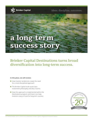 How investor tendencies create the need
for a more disciplined approach
The Brinker Capital multi-asset class
investment philosophy and why it works
How this approach is implemented within the
Destinations program and how it can help
investors stay on track for long-term success
In this piece, we will review:
a long-term
success story
ideas. discipline. outcomes.
Brinker Capital Destinations turns broad
diversification into long-term success.
For financial advisor use in a one-on-one presentation. Brinker Capital, a Registered Investment Advisor.
DEFENSIVECONSERVATIVE
M
ODERATELYCONSERVATIVE
BALAN
CED
INCOME
MODERATE MODERATEL
Y
AGGRESSIVEAGGRESSIVE
AGGRESSIV
E
EQUITY
BRINKER CAPITAL
Destinations
Y E A R S
1995 2015
CELEBRATING
20
COMMITTED TO
INVESTMENT EXCELLENCE
 
