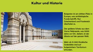 Kultur und Historie
Bulgarien ist am dritten Platz in
Europa, was archäologische
Funde betrifft. Nur
Griechenland und Frankreich
überholen es.
Der goldene Schatz aus dem
Varna Nekropole, was 5000
Jahre vor Chr. datiert, ist der
älteste auf der ganzen Welt.
Mehr als 15 000 thrakische
Grabstätte sind auf
bulgarischem Territorium
erfunden.
 