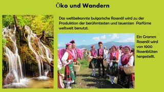 Öko und Wandern
Das weltbekannte bulgarische Rosenöl wird zu der
Produktion der berühmtesten und teuersten Parfüme
weltweit benutzt.
Ein Gramm
Rosenöl wird
von 1000
Rosenblüten
hergestellt.
 