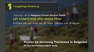 MIT KOMPETENZ UND KNOW HOW
Erfüllen wir seit mehr als 20 Jahre Träume und Wünsche
Langjährige Erfahrung
1
Gegründet 1993 als Bulgarian Tourist Services GmbH:
Pionier im Incoming Tourismus in Bulgarien
für den deutschsprachigen Markt
 