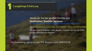Langjährige Erfahrung
1
Heute als Teil der großen Familie von
Destination Touristic Services-
Incoming Services in Europa, dem Nahen Osten und Nordafrika
Mit Agenturen in Bulgarien, Dubai, Ägypten, Tunesien, Spanien, der Türkei
und der Dominikaischen Republik
Die Incoming Agentur von ITS Reisen und DERTOUR
 
