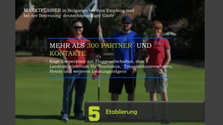 MARKTFÜHRER in Bulgarien bei dem Empfang und
bei der Betreuung deutschsprachiger Gäste
MEHR ALS 300 PARTNER UND
KONTAKTE
Enge Kooperation mit Fluggesellschaften, dem
Landesministerium für Tourismus, Transportunternehmen,
Hotels und weiteren Leistungsträgern
Etablierung
5
 
