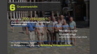 Gruppenspezialist
6
Mehr als 200 erfolgreich
abgeschlossene individuelle Projekte und
Themenaktionen
Die einzige Incoming Agentur
in Bulgarien mit eigener Abteilung Gruppenreisen
First Moover für
Gruppenreisen
auf dem deutschsprachigen Markt
 