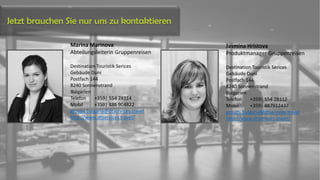 Marina Marinova
Abteilungsleiterin Gruppenreisen
Destination Touristik Serices
Gebäude Duni
Postfach 144
8240 Sonnenstrand
Bulgarien
Telefon +359| 554 28114
Mobil +359| 886 904822
groups.bulgaria@dtservices.travel
http://www.dtservices.travel/
Jasmina Hristova
Produktmanager Gruppenreisen
Destination Touristik Serices
Gebäude Duni
Postfach 144
8240 Sonnenstrand
Bulgarien
Telefon +359| 554 28112
Mobil +359| 887912437
groups.bulgaria@dtservices.travel
http://www.dtservices.travel/
Jetzt brauchen Sie nur uns zu kontaktieren
 