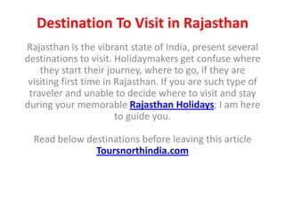 Destination To Visit in Rajasthan
Rajasthan is the vibrant state of India, present several
destinations to visit. Holidaymakers get confuse where
    they start their journey, where to go, if they are
 visiting first time in Rajasthan. If you are such type of
 traveler and unable to decide where to visit and stay
during your memorable Rajasthan Holidays; I am here
                        to guide you.

  Read below destinations before leaving this article
               Toursnorthindia.com
 