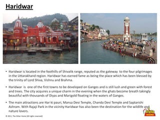 © 2011, The Other Home (All rights reserved)
Haridwar
• Haridwar is located in the foothills of Shivalik range, reputed as the gateway to the four pilgrimages
in the Uttarakhand region. Haridwar has earned fame as being the place which has been blessed by
the trinity of Lord Shiva, Vishnu and Brahma.
• Haridwar is one of the first towns to be developed on Ganges and is still lush and green with forest
and trees. The city acquires a unique charm in the evening when the ghats become breath takingly
beautiful with thousands of Diyas and Marigold floating in the waters of Ganges.
• The main attractions are Har ki pauri, Mansa Devi Temple, Chanda Devi Temple and Saptarishi
Ashram. With Rajaji Park in the vicinity Haridwar has also been the destination for the wildlife and
nature lovers.
 