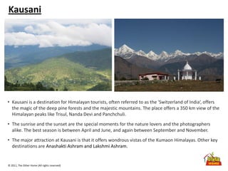 © 2011, The Other Home (All rights reserved)
Kausani
• Kausani is a destination for Himalayan tourists, often referred to as the 'Switzerland of India‘, offers
the magic of the deep pine forests and the majestic mountains. The place offers a 350 km view of the
Himalayan peaks like Trisul, Nanda Devi and Panchchuli.
• The sunrise and the sunset are the special moments for the nature lovers and the photographers
alike. The best season is between April and June, and again between September and November.
• The major attraction at Kausani is that it offers wondrous vistas of the Kumaon Himalayas. Other key
destinations are Anashakti Ashram and Lakshmi Ashram.
 