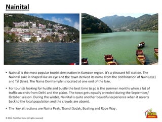 © 2011, The Other Home (All rights reserved)
Nainital
• Nainital is the most popular tourist destination in Kumaon region. It's a pleasant hill station. The
Nainital Lake is shaped like an eye and the town derived its name from the combination of Nain (eye)
and Tal (lake). The Naina Devi temple is located at one end of the lake.
• For tourists looking for hustle and bustle the best time to go is the summer months when a lot of
traffic ascends from Delhi and the plains. The town gets equally crowded during the September/
October season. During the winter, Nainital is quite another beautiful experience when it reverts
back to the local population and the crowds are absent.
• The key attractions are Naina Peak, Thandi Sadak, Boating and Rope Way .
 
