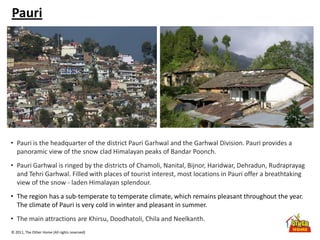 © 2011, The Other Home (All rights reserved)
Pauri
• Pauri is the headquarter of the district Pauri Garhwal and the Garhwal Division. Pauri provides a
panoramic view of the snow clad Himalayan peaks of Bandar Poonch.
• Pauri Garhwal is ringed by the districts of Chamoli, Nanital, Bijnor, Haridwar, Dehradun, Rudraprayag
and Tehri Garhwal. Filled with places of tourist interest, most locations in Pauri offer a breathtaking
view of the snow - laden Himalayan splendour.
• The region has a sub-temperate to temperate climate, which remains pleasant throughout the year.
The climate of Pauri is very cold in winter and pleasant in summer.
• The main attractions are Khirsu, Doodhatoli, Chila and Neelkanth.
 