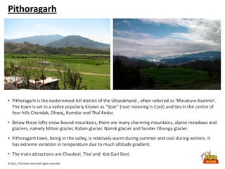 © 2011, The Other Home (All rights reserved)
Pithoragarh
• Pithoragarh is the easternmost hill district of the Uttarakhand , often referred as 'Miniature Kashmir‘.
The town is set in a valley popularly known as "Soar" (root meaning is Cool) and lies in the centre of
four hills Chandak, Dhwaj, Kumdar and Thal Kedar.
• Below these lofty snow bound mountains, there are many charming mountains, alpine meadows and
glaciers, namely Milam glacier, Ralam glacier, Namik glacier and Sunder Dhunga glacier.
• Pithoragarh town, being in the valley, is relatively warm during summer and cool during winters. It
has extreme variation in temperature due to much altitude gradient.
• The main attractions are Chaukori, Thal and Kot Gari Devi.
 