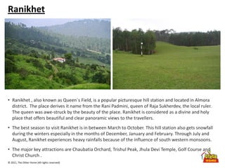 © 2011, The Other Home (All rights reserved)
Ranikhet
• Ranikhet , also known as Queen`s Field, is a popular picturesque hill station and located in Almora
district. The place derives it name from the Rani Padmini, queen of Raja Sukherdev, the local ruler.
The queen was awe-struck by the beauty of the place. Ranikhet is considered as a divine and holy
place that offers beautiful and clear panoramic views to the travellers.
• The best season to visit Ranikhet is in between March to October. This hill station also gets snowfall
during the winters especially in the months of December, January and February. Through July and
August, Ranikhet experiences heavy rainfalls because of the influence of south western monsoons.
• The major key attractions are Chaubatia Orchard, Trishul Peak, Jhula Devi Temple, Golf Course and
Christ Church .
 