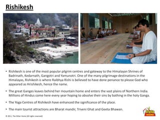 © 2011, The Other Home (All rights reserved)
Rishikesh
• Rishikesh is one of the most popular pilgrim centres and gateway to the Himalayan Shrines of
Badrinath, Kedarnath, Gangotri and Yamunotri. One of the many pilgrimage destinations in the
Himalayas, Rishikesh is where Raibhya Rishi is believed to have done penance to please God who
appeared as Hrishikesh, hence the name.
• The great Ganges leaves behind her mountain home and enters the vast plains of Northern India.
Millions of Hindus come here every year hoping to absolve their sins by bathing in the holy Ganga.
• The Yoga Centres of Rishikesh have enhanced the significance of the place.
• The main tourist attractions are Bharat mandir, Triveni Ghat and Geeta Bhawan.
 