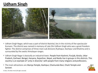 © 2011, The Other Home (All rights reserved)
Udham Singh
• Udham Singh Nagar, which was a part of district Nainital, lies in the vicinity of the spectacular
Kumaon. The district was named in memory of Late Shri Udham Singh who was a great freedom
fighter. The district comprises of three main sub divisions Rudrapur, Kashipur and Khatima and is
surrounded by the exotic Himalayan ranges.
• Udham Singh Nagar is basically an industrial town. People from Kashmir, Punjab, Kerala, Uttar
Pradesh, Garhwal, Bengal, Haryana, Rajasthan, Nepal, and Naidu live in groups in this districts. This
country is an example of ‘unity in diversity’ with people from many religions and professions.
• The main attractions are Atariya Temple, Kashipur, Chamunda Devi, Chaiti Temple and Giri
Sarover.
 