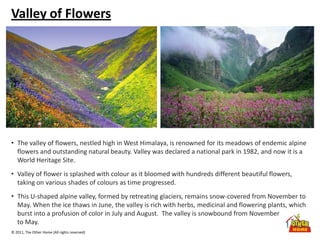 © 2011, The Other Home (All rights reserved)
Valley of Flowers
• The valley of flowers, nestled high in West Himalaya, is renowned for its meadows of endemic alpine
flowers and outstanding natural beauty. Valley was declared a national park in 1982, and now it is a
World Heritage Site.
• Valley of flower is splashed with colour as it bloomed with hundreds different beautiful flowers,
taking on various shades of colours as time progressed.
• This U-shaped alpine valley, formed by retreating glaciers, remains snow-covered from November to
May. When the ice thaws in June, the valley is rich with herbs, medicinal and flowering plants, which
burst into a profusion of color in July and August. The valley is snowbound from November
to May.
 