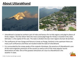 © 2011, The Other Home (All rights reserved)
About Uttarakhand
• Uttarakhand is located at northern part of India and famous for its hilly regions and pilgrim places of
Hindu religion. The Char Dham Yatra the most scared pilgrimage for Hindus is located in this state.
Dehradun is the capital of this sate. The state is divided into two main regions Kumaon & Garhwal .
• The confluence of river Ganga and Yamuna is know as Prayag. Similarly in the upstream there are
many such confluences and these are located inside the state of Uttarakhand.
• It is surrounded by the snowy peaks of the majestic Himalayas, the province of Uttarakhand is one
of the most enigmatic provinces of the country as well as one of the most popular tourist
destinations of India. One of the greatest attractions of a tour to Uttarakhand is the
weather in state.
 