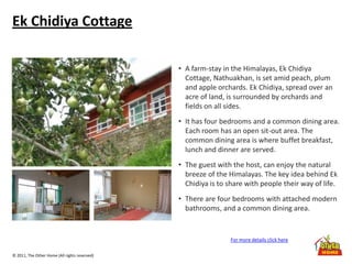 © 2011, The Other Home (All rights reserved)
Ek Chidiya Cottage
• A farm-stay in the Himalayas, Ek Chidiya
Cottage, Nathuakhan, is set amid peach, plum
and apple orchards. Ek Chidiya, spread over an
acre of land, is surrounded by orchards and
fields on all sides.
• It has four bedrooms and a common dining area.
Each room has an open sit-out area. The
common dining area is where buffet breakfast,
lunch and dinner are served.
• The guest with the host, can enjoy the natural
breeze of the Himalayas. The key idea behind Ek
Chidiya is to share with people their way of life.
• There are four bedrooms with attached modern
bathrooms, and a common dining area.
For more details click here
 