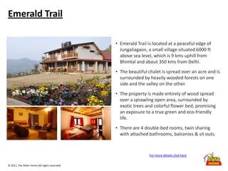 © 2011, The Other Home (All rights reserved)
Emerald Trail
• Emerald Trail is located at a peaceful edge of
Jungaliagaon, a small village situated 6000 ft
above sea level, which is 9 kms uphill from
Bhimtal and about 350 kms from Delhi.
• The beautiful chalet is spread over an acre and is
surrounded by heavily wooded forests on one
side and the valley on the other.
• The property is made entirely of wood spread
over a sprawling open area, surrounded by
exotic trees and colorful flower bed, promising
an exposure to a true green and eco-friendly
life.
• There are 4 double-bed rooms, twin sharing
with attached bathrooms, balconies & sit outs.
For more details click here
 