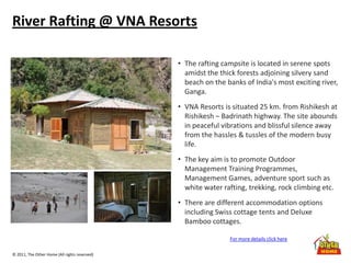 © 2011, The Other Home (All rights reserved)
River Rafting @ VNA Resorts
• The rafting campsite is located in serene spots
amidst the thick forests adjoining silvery sand
beach on the banks of India's most exciting river,
Ganga.
• VNA Resorts is situated 25 km. from Rishikesh at
Rishikesh – Badrinath highway. The site abounds
in peaceful vibrations and blissful silence away
from the hassles & tussles of the modern busy
life.
• The key aim is to promote Outdoor
Management Training Programmes,
Management Games, adventure sport such as
white water rafting, trekking, rock climbing etc.
• There are different accommodation options
including Swiss cottage tents and Deluxe
Bamboo cottages.
For more details click here
 