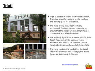 © 2011, The Other Home (All rights reserved)
Tripti
• Tripti is located at serene location in Rishikesh.
There is a beautiful cafeteria on the top floor
and parking space for the vehicle.
• The place is very neat, clean and very
economical. The host goes an extra mile to
ensure that the people who visit Tripti have a
comfortable and relaxed vacation.
• The property is just 1 km from the popular, NIM
Beach (Tapovan), a little upstream from
Rishikesh, and about 2 km from the famous
hanging bridge across Ganga, Lakshman Jhula.
• The guest can take the sun bath at the beach
site in the afternoon and can enjoy the divine
Ganga aarti at Parmarth Niketan.
For more details click here
 