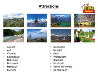 Attractions
• Almora
• Auli
• Chamba
• Champawat
• Dehradun
• Dhanaulti
• Haridwar
• Kausani
• Mussoorie
• Nainital
• Pauri
• Pithoragarh
• Ranikhet
• Rishikesh
• Valley of Flowers
• Udhamsingh
 