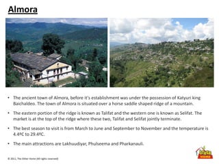 © 2011, The Other Home (All rights reserved)
Almora
• The ancient town of Almora, before it's establishment was under the possession of Katyuri king
Baichaldeo. The town of Almora is situated over a horse saddle shaped ridge of a mountain.
• The eastern portion of the ridge is known as Talifat and the western one is known as Selifat. The
market is at the top of the ridge where these two, Talifat and Selifat jointly terminate.
• The best season to visit is from March to June and September to November and the temperature is
4.4ºC to 29.4ºC.
• The main attractions are Lakhuudiyar, Phulseema and Pharkanauli.
 