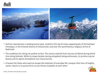 © 2011, The Other Home (All rights reserved)
Auli
• Auli has now become a leading tourist spot, nestled in the lap of snow-capped peaks of the Garhwal
Himalayas, in the Chamoli district of Uttaranchal, and near the world-famous religious shrine of
Badrinath.
• The conditions for skiing are perfect at Auli. The season extends from January to March during which
time skiing festivals. While its slopes beckon daring and gallant skiing enthusiasts, its pristine natural
beauty and its alpine atmosphere lure many tourists.
• A heaven for those who want to escape the lackluster of everyday life, conquer their fear of heights,
savour nature in its purest form or just throw snowballs at each other.
 