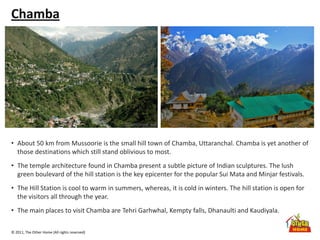 © 2011, The Other Home (All rights reserved)
Chamba
• About 50 km from Mussoorie is the small hill town of Chamba, Uttaranchal. Chamba is yet another of
those destinations which still stand oblivious to most.
• The temple architecture found in Chamba present a subtle picture of Indian sculptures. The lush
green boulevard of the hill station is the key epicenter for the popular Sui Mata and Minjar festivals.
• The Hill Station is cool to warm in summers, whereas, it is cold in winters. The hill station is open for
the visitors all through the year.
• The main places to visit Chamba are Tehri Garhwhal, Kempty falls, Dhanaulti and Kaudiyala.
 