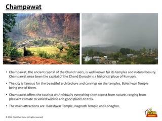 © 2011, The Other Home (All rights reserved)
Champawat
• Champawat, the ancient capital of the Chand rulers, is well known for its temples and natural beauty.
Champawat once been the capital of the Chand Dynasty is a historical place of Kumaon.
• The city is famous for the beautiful architecture and carvings on the temples, Baleshwar Temple
being one of them.
• Champawat offers the tourists with virtually everything they expect from nature, ranging from
pleasant climate to varied wildlife and good places to trek.
• The main attractions are Baleshwar Temple, Nagnath Temple and Lohaghat.
 