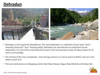 © 2011, The Other Home (All rights reserved)
Dehradun
• Dehradun is the Capital of Uttarakhand. The name Dehradun is a collection of two word "dera"
meaning Camp and " dun" meaning valley. Dehradun has now become an important tourist
destination. It is one of the most beautiful resort in the sub mountain tracks of India, known for its
scenic surroundings.
• The climate of the city is temperate. Even during summer, it is not so warm at Dehra Dun as in the
district south of it.
• The main attractions are Shopping centres like Paltan Bazaar, Rajpur Road Market and Astley Hall.
 