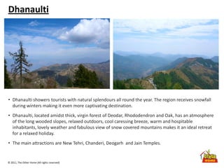 © 2011, The Other Home (All rights reserved)
Dhanaulti
• Dhanaulti showers tourists with natural splendours all round the year. The region receives snowfall
during winters making it even more captivating destination.
• Dhanaulti, located amidst thick, virgin forest of Deodar, Rhododendron and Oak, has an atmosphere
of the long wooded slopes, relaxed outdoors, cool caressing breeze, warm and hospitable
inhabitants, lovely weather and fabulous view of snow covered mountains makes it an ideal retreat
for a relaxed holiday.
• The main attractions are New Tehri, Chanderi, Deogarh and Jain Temples.
 