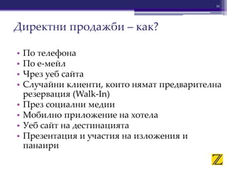 • По телефона
• По е-мейл
• Чрез уеб сайта
• Случайни клиенти, които нямат предварителна
резервация (Walk-In)
• През социални медии
• Мобилно приложение на хотела
• Уеб сайт на дестинацията
• Презентация и участия на изложения и
панаири
11
Директни продажби – как?
 