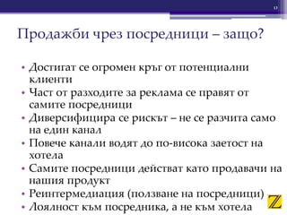 • Достигат се огромен кръг от потенциални
клиенти
• Част от разходите за реклама се правят от
самите посредници
• Диверсифицира се рискът – не се разчита само
на един канал
• Повече канали водят до по-висока заетост на
хотела
• Самите посредници действат като продавачи на
нашия продукт
• Реинтермедиация (ползване на посредници)
• Лоялност към посредника, а не към хотела
13
Продажби чрез посредници – защо?
 
