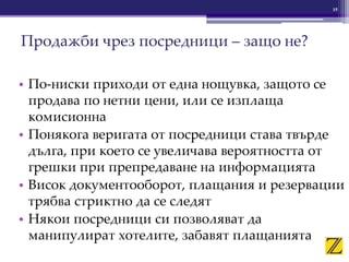 15
Продажби чрез посредници – защо не?
• По-ниски приходи от една нощувка, защото се
продава по нетни цени, или се изплаща
комисионна
• Понякога веригата от посредници става твърде
дълга, при което се увеличава вероятността от
грешки при препредаване на информацията
• Висок документооборот, плащания и резервации
трябва стриктно да се следят
• Някои посредници си позволяват да
манипулират хотелите, забавят плащанията
 