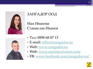 ЗАНГАДОР ООД
Мая Иванова
Станислав Иванов
• Тел: 0898 68 07 13
• E-mail: office@zangador.eu
• Web: www.zangador.eu
• Web: www.stanislavivanov.com
• FB: www.facebook.com/zangador.eu/
20
 